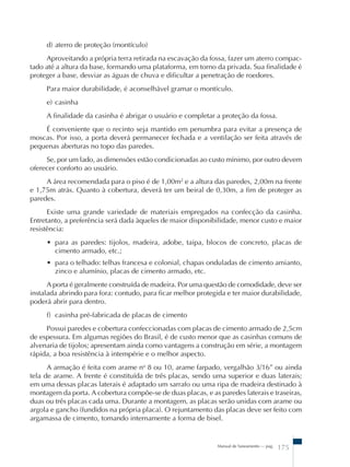 d) aterro de proteção (montículo) 
Aproveitando a própria terra retirada na escavação da fossa, fazer um aterro compac-tado 
até a altura da base, formando uma plataforma, em torno da privada. Sua finalidade é 
proteger a base, desviar as águas de chuva e dificultar a penetração de roedores. 
Para maior durabilidade, é aconselhável gramar o montículo. 
e) casinha 
A finalidade da casinha é abrigar o usuário e completar a proteção da fossa. 
É conveniente que o recinto seja mantido em penumbra para evitar a presença de 
moscas. Por isso, a porta deverá permanecer fechada e a ventilação ser feita através de 
pequenas aberturas no topo das paredes. 
Se, por um lado, as dimensões estão condicionadas ao custo mínimo, por outro devem 
Manual de Saneamento – pag. 175 
oferecer conforto ao usuário. 
A área recomendada para o piso é de 1,00m2 e a altura das paredes, 2,00m na frente 
e 1,75m atrás. Quanto à cobertura, deverá ter um beiral de 0,30m, a fim de proteger as 
paredes. 
Existe uma grande variedade de materiais empregados na confecção da casinha. 
Entretanto, a preferência será dada àqueles de maior disponibilidade, menor custo e maior 
resistência: 
• para as paredes: tijolos, madeira, adobe, taipa, blocos de concreto, placas de 
cimento armado, etc.; 
• para o telhado: telhas francesa e colonial, chapas onduladas de cimento amianto, 
zinco e alumínio, placas de cimento armado, etc. 
A porta é geralmente construída de madeira. Por uma questão de comodidade, deve ser 
instalada abrindo para fora: contudo, para ficar melhor protegida e ter maior durabilidade, 
poderá abrir para dentro. 
f) casinha pré-fabricada de placas de cimento 
Possui paredes e cobertura confeccionadas com placas de cimento armado de 2,5cm 
de espessura. Em algumas regiões do Brasil, é de custo menor que as casinhas comuns de 
alvenaria de tijolos; apresentam ainda como vantagens a construção em série, a montagem 
rápida, a boa resistência à intempérie e o melhor aspecto. 
A armação é feita com arame no 8 ou 10, arame farpado, vergalhão 3/16” ou ainda 
tela de arame. A frente é constituída de três placas, sendo uma superior e duas laterais; 
em uma dessas placas laterais é adaptado um sarrafo ou uma ripa de madeira destinado à 
montagem da porta. A cobertura compõe-se de duas placas, e as paredes laterais e traseiras, 
duas ou três placas cada uma. Durante a montagem, as placas serão unidas com arame ou 
argola e gancho (fundidos na própria placa). O rejuntamento das placas deve ser feito com 
argamassa de cimento, tomando internamente a forma de bisel. 
 