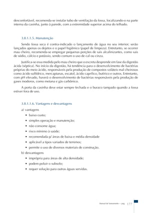 desconfortável, recomenda-se instalar tubo de ventilação da fossa, localizando-o na parte 
interna da casinha, junto à parede, com a extremidade superior acima do telhado. 
3.8.1.1.5. Manutenção 
Sendo fossa seca é contra-indicado o lançamento de água no seu interior; serão 
lançados apenas os dejetos e o papel higiênico (papel de limpeza). Entretanto, se ocorrer 
mau cheiro, recomenda-se empregar pequenas porções de sais alcalinizantes, como sais 
de sódio, cálcio e potássio, sendo comum o uso de cal ou cinza. 
Justifica-se essa medida pelo mau cheiro que o excreta desprende em fase da digestão 
ácida (séptica). No início da digestão, há tendência para o desenvolvimento de bactérias 
próprias do meio ácido, responsáveis pela produção de compostos voláteis mal cheirosos 
como ácido sulfídrico, mercaptanas, escatol, ácido caprílico, butírico e outros. Entretanto, 
com pH elevado, haverá o desenvolvimento de bactérias responsáveis pela produção de 
gases inodoros, como metana e gás carbônico. 
A porta da casinha deve estar sempre fechada e o buraco tampado quando a fossa 
Manual de Saneamento – pag. 177 
estiver fora de uso. 
3.8.1.1.6. Vantagens e desvantagens 
a) vantagens 
• baixo custo; 
• simples operação e manutenção; 
• não consome água; 
• risco mínimo à saúde; 
• recomendada p/ áreas de baixa e média densidade 
• aplicável a tipos variados de terrenos; 
• permite o uso de diversos materiais de construção. 
b) desvantagens 
• imprópria para áreas de alta densidade; 
• podem poluir o subsolo; 
• requer solução para outras águas servidas. 
 