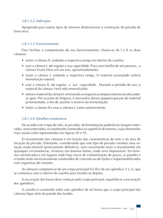 3.8.1.3.2. Indicação 
Apropriada para outros tipos de terrenos desfavoráveis à construção de privada de 
Manual de Saneamento – pag. 181 
fossa seca. 
3.8.1.3.3. Funcionamento 
Para facilitar a compreensão do seu funcionamento, chama-se de I e II as duas 
câmaras: 
• isolar a câmara II, vedando a respectiva tampa no interior da casinha; 
• usar a câmara I, até esgotar a sua capacidade. Para uma família de seis pessoas, a 
câmara ficará cheia em um ano, aproximadamente; 
• isolar a câmara I, vedando a respectiva tampa. O material acumulado sofrerá 
fermentação natural; 
• usar a câmara II, até esgotar a sua capacidade. Durante o período de uso, o 
material da câmara I terá sido mineralizado; 
• retirar o material da câmara I, removendo as respectivas tampas externas recolocando-as 
após. Por ocasião da limpeza, é necessário deixar pequena porção de material 
já fermentado, a fim de auxiliar o reinício da fermentação; 
• isolar a câmara II e usar a câmara I, como anteriormente. 
3.8.1.3.4. Detalhes construtivos 
De acordo com o tipo de solo, as privadas de fermentação poderão ter tanques enter-rados, 
semi-enterrados, ou totalmente construídos na superfície do terreno, cujas dimensões 
mais usuais estão representadas nas figuras 92 e 93. 
O revestimento das câmaras é em função das características do solo e da área de 
locação da privada. Entretanto, considerando que este tipo de privada constitui uma so-lu 
ção muito durável (praticamente definitiva), será conveniente fazer o revestimento em 
quaisquer circunstâncias, inclusive em terrenos firmes, onde seria dispensável. Em terre-nos 
encharcados e em lugares onde haja riscos de contaminação de poços, as paredes e 
o fundo serão necessariamente construídos de concreto ou de tijolos e impermeabilizados 
com argamassa de cimento. 
As câmaras compõem-se de um corpo principal (I e II) e de um apêndice (1 e 2), que 
se comunica com o interior da casinha para receber os dejetos. 
A escavação das fossas deve começar pelo corpo principal, seguindo-se a escavação 
dos apêndices. 
A casinha é construída sobre este apêndice de tal forma que o corpo principal das 
câmaras fique atrás da parede dos fundos. 
 