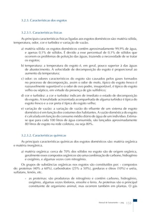 Manual de Saneamento – pag. 155 
3.2.3. Características dos esgotos 
3.2.3.1. Características físicas 
As principais características físicas ligadas aos esgotos domésticos são: matéria sólida, 
temperatura, odor, cor e turbidez e variação de vazão. 
a) matéria sólida: os esgotos domésticos contêm aproximadamente 99,9% de água, 
e apenas 0,1% de sólidos. É devido a esse percentual de 0,1% de sólidos que 
ocorrem os problemas de poluição das águas, trazendo a necessidade de se tratar 
os esgotos; 
b) temperatura: a temperatura do esgoto é, em geral, pouco superior à das águas 
de abastecimento. A velocidade de decomposição do esgoto é proporcional ao 
aumento da temperatura; 
c) odor: os odores característicos do esgoto são causados pelos gases formados 
no processo de decomposição, assim o odor de mofo, típico do esgoto fresco é 
razoavelmente suportável e o odor de ovo podre, insuportável, é típico do esgoto 
velho ou séptico, em virtude da presença de gás sulfídrico; 
d) cor e turbidez: a cor e turbidez indicam de imediato o estado de decomposição 
do esgoto. A tonalidade acinzentada acompanhada de alguma turbidez é típica do 
esgoto fresco e a cor preta é típica do esgoto velho; 
e) variação de vazão: a variação de vazão do efluente de um sistema de esgoto 
doméstico é em função dos costumes dos habitantes. A vazão doméstica do esgoto 
é calculada em função do consumo médio diário de água de um indivíduo. Estima-se 
que para cada 100 litros de água consumida, são lançados aproximadamente 
80 litros de esgoto na rede coletora, ou seja 80%. 
3.2.3.2. Características químicas 
As principais características químicas dos esgotos domésticos são: matéria orgânica 
e matéria inorgânica. 
a) matéria orgânica: cerca de 70% dos sólidos no esgoto são de origem orgânica, 
geralmente esses compostos orgânicos são uma combinação de carbono, hidrogênio 
e oxigênio, e algumas vezes com nitrogênio. 
Os grupos de substâncias orgânicas nos esgotos são constituídos por: - compostos 
de: proteínas (40% a 60%), carboidratos (25% a 50%), gorduras e óleos (10%) e uréia, 
sulfatans, fenóis, etc. 
- as proteínas: são produtoras de nitrogênio e contêm carbono, hidrogênio, 
oxigênio, algumas vezes fósforos, enxofre e ferro. As proteínas são o principal 
constituinte de organismo animal, mas ocorrem também em plantas. O gás 
 