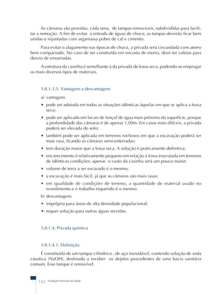 As câmaras são providas, cada uma, de tampas removíveis, subdivididas para facili-tar 
a remoção. A fim de evitar a entrada de águas de chuva, as tampas deverão ficar bem 
unidas e rejuntadas com argamassa pobre de cal e cimento. 
Para evitar o alagamento nas épocas de chuva, a privada será circundada com aterro 
bem compactado. No caso de ser construída em encosta de morro, deve ter valetas para 
desvio de enxurradas. 
A estrutura da casinha é semelhante à da privada de fossa seca, podendo-se empregar 
os mais diversos tipos de materiais. 
3.8.1.3.5. Vantagens e desvantagens 
a) vantagens 
• pode ser adotada em todas as situações idênticas àquelas em que se aplica a fossa 
seca; 
• pode ser aplicada em locais de lençol de água mais próximo da superfície, porque 
a profundidade das câmaras é de apenas 1,00m. Em casos mais difíceis, a privada 
poderá ser elevada do solo; 
• também pode ser aplicada em terrenos rochosos em que a escavação poderá ser 
mais rasa, ficando as câmaras semi-enterradas; 
• tem duração maior que a fossa seca. A solução é praticamente definitiva; 
• encarecimento é relativamente pequeno em relação à fossa executada em terrenos 
de idênticas condições; apenas o custo da casinha será um pouco maior; 
• volume de terra a ser escavado é o mesmo; 
• a escavação é mais fácil, já que as câmaras são mais rasas; 
• em igualdade de condições de terreno, a quantidade de material usado no 
revestimento e o trabalho requerido é o mesmo. 
b) desvantagens 
• imprópria para áreas de alta densidade populacional; 
•- requer solução para outras águas servidas. 
3.8.1.4. Privada química 
3.8.1.4.1. Definição 
É constituída de um tanque cilíndrico , de aço inoxidável, contendo solução de soda 
cáustica (NaOH), destinado a receber os dejetos procedentes de uma bacia sanitária 
comum. Esse tanque é removível. 
182 Fundação Nacional de Saúde 
 