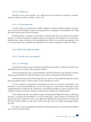 3.8.1.4.2. Indicação 
Devido ao seu custo elevado, só é aplicável em circunstâncias especiais: acampa-mentos, 
Manual de Saneamento – pag. 183 
colônias de férias, ônibus, aviões, etc. 
3.8.1.4.3. Funcionamento 
A soda cáustica no interior do cilindro, liquefaz o material sólido e destrói as bacté- 
rias, os ovos de helmintos e outros microorganismos. A dosagem recomendada é de 10kg 
de soda cáustica para 50 litros de água. 
Periodicamente, o tanque é esvaziado e reabastecido com nova porção de solução 
química. A OMS recomenda cuidados especiais nos pontos de recepção e esvaziamento, 
objetivando a saúde coletiva e a dos manipuladores. Devem os locais ter água quente e fria 
e o esvaziamento ser auxiliado por dispositivos mecânicos evitando o manuseio direto. 
3.8.2. Onde existe água encanada 
3.8.2.1. Privada com vaso sanitário 
3.8.2.1.1. Definição 
Consta de uma bacia especialmente construída para recolher os dejetos e permitir seu 
afastamento por um sistema de transporte hídrico. 
A bacia é dotada de sifão, o qual estabelece um fecho hidráulico que impede o refluxo 
de gases provenientes da rede de esgotos ou de outras instalações de destino final. 
A maioria das bacias tem forma especial com assento. O tipo denominado bacia turca 
possui pisadores onde o usuário apoia os pés ficando de cócoras. 
O vaso sanitário é geralmente construído de louça ou cerâmica esmaltada. Este 
material é o mais recomendado por ser de fácil limpeza e conservação. Desde que sejam 
asseguradas boas condições de resistência e facilidade de limpeza, pode-se instalar vasos 
sanitários rústicos, feitos de cimento e tijolos, barro vidrado ou cimento polido. 
O uso da privada de vaso sanitário exige a instalação de dispositivos para a descarga 
de água. A solução recomendada é a caixa de descarga, a qual implica na existência de 
água encanada, é tolerável, nesse caso, dispor de depósito de água dentro da casinha da 
privada. Haverá sempre à mão uma vasilha, para que com ela a água seja jogada dentro 
do vaso. 
Em alguns casos esse dispositivo poderá ser utilizado para que a casinha possa também 
servir como local de banho. 
 