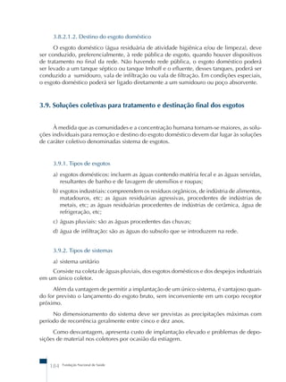 3.8.2.1.2. Destino do esgoto doméstico 
O esgoto doméstico (água residuária de atividade higiênica e/ou de limpeza), deve 
ser conduzido, preferencialmente, à rede pública de esgoto, quando houver dispositivos 
de tratamento no final da rede. Não havendo rede pública, o esgoto doméstico poderá 
ser levado a um tanque séptico ou tanque Imhoff e o efluente, desses tanques, poderá ser 
conduzido a sumidouro, vala de infiltração ou vala de filtração. Em condições especiais, 
o esgoto doméstico poderá ser ligado diretamente a um sumidouro ou poço absorvente. 
3.9. Soluções coletivas para tratamento e destinação final dos esgotos 
À medida que as comunidades e a concentração humana tornam-se maiores, as solu- 
ções individuais para remoção e destino do esgoto doméstico devem dar lugar às soluções 
de caráter coletivo denominadas sistema de esgotos. 
3.9.1. Tipos de esgotos 
a) esgotos domésticos: incluem as águas contendo matéria fecal e as águas servidas, 
resultantes de banho e de lavagem de utensílios e roupas; 
b) esgotos industriais: compreendem os resíduos orgânicos, de indústria de alimentos, 
matadouros, etc; as águas residuárias agressivas, procedentes de indústrias de 
metais, etc; as águas residuárias procedentes de indústrias de cerâmica, água de 
refrigeração, etc; 
c) águas pluviais: são as águas procedentes das chuvas; 
d) água de infiltração: são as águas do subsolo que se introduzem na rede. 
3.9.2. Tipos de sistemas 
a) sistema unitário 
Consiste na coleta de águas pluviais, dos esgotos domésticos e dos despejos industriais 
em um único coletor. 
Além da vantagem de permitir a implantação de um único sistema, é vantajoso quan-do 
for previsto o lançamento do esgoto bruto, sem inconveniente em um corpo receptor 
próximo. 
No dimensionamento do sistema deve ser previstas as precipitações máximas com 
período de recorrência geralmente entre cinco e dez anos. 
Como desvantagem, apresenta custo de implantação elevado e problemas de depo-si 
ções de material nos coletores por ocasião da estiagem. 
184 Fundação Nacional de Saúde 
 