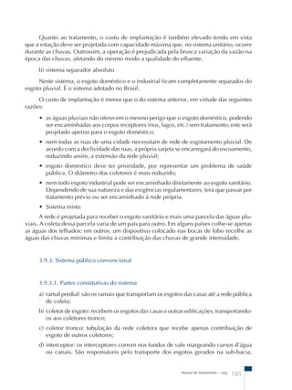 Quanto ao tratamento, o custo de implantação é também elevado tendo em vista 
que a estação deve ser projetada com capacidade máxima que, no sistema unitário, ocorre 
durante as chuvas. Outrossim, a operação é prejudicada pela brusca variação da vazão na 
época das chuvas, afetando do mesmo modo a qualidade do efluente. 
b) sistema separador absoluto 
Neste sistema, o esgoto doméstico e o industrial ficam completamente separados do 
Manual de Saneamento – pag. 185 
esgoto pluvial. É o sistema adotado no Brasil. 
O custo de implantação é menor que o do sistema anterior, em virtude das seguintes 
razões: 
• as águas pluviais não oferecem o mesmo perigo que o esgoto doméstico, podendo 
ser encaminhadas aos corpos receptores (rios, lagos, etc.) sem tratamento; este será 
projetado apenas para o esgoto doméstico; 
• nem todas as ruas de uma cidade necessitam de rede de esgotamento pluvial. De 
acordo com a declividade das ruas, a própria sarjeta se encarregará do escoamento, 
reduzindo assim, a extensão da rede pluvial; 
• esgoto doméstico deve ter prioridade, por representar um problema de saúde 
pública. O diâmetro dos coletores é mais reduzido; 
• nem todo esgoto industrial pode ser encaminhado diretamente ao esgoto sanitário. 
Dependendo de sua natureza e das exigências regulamentares, terá que passar por 
tratamento prévio ou ser encaminhado à rede própria. 
• Sistema misto 
A rede é projetada para receber o esgoto sanitário e mais uma parcela das águas plu-viais. 
A coleta dessa parcela varia de um país para outro. Em alguns países colhe-se apenas 
as águas dos telhados; em outros, um dispositivo colocado nas bocas de lobo recolhe as 
águas das chuvas mínimas e limita a contribuição das chuvas de grande intensidade. 
3.9.3. Sistema público convencional 
3.9.3.1. Partes constitutivas do sistema 
a) ramal predial: são os ramais que transportam os esgotos das casas até a rede pública 
de coleta; 
b) coletor de esgoto: recebem os esgotos das casas e outras edificações, transportando-os 
aos coletores tronco; 
c) coletor tronco: tubulação da rede coletora que recebe apenas contribuição de 
esgoto de outros coletores; 
d) interceptor: os interceptores correm nos fundos de vale margeando cursos d’água 
ou canais. São responsáveis pelo transporte dos esgotos gerados na sub-bacia, 
 