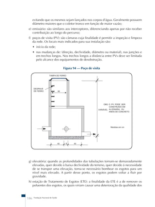 evitando que os mesmos sejam lançados nos corpos d’água. Geralmente possuem 
diâmetro maiores que o coletor tronco em função de maior vazão; 
e) emissário: são similares aos interceptores, diferenciando apenas por não receber 
contribuição ao longo do percurso; 
f) poços de visita (PV): são câmaras cuja finalidade é permitir a inspeção e limpeza 
da rede. Os locais mais indicados para sua instalação são: 
• início da rede; 
• nas mudanças de: (direção, declividade, diâmetro ou material), nas junções e 
em trechos longos. Nos trechos longos a distância entre PVs deve ser limitada 
pelo alcance dos equipamentos de desobstrução. 
186 Fundação Nacional de Saúde 
Figura 94 – Poço de visita 
g) elevatória: quando as profundidades das tubulações tornam-se demasiadamente 
elevadas, quer devido à baixa declividade do terreno, quer devido à necessidade 
de se transpor uma elevação, torna-se necessário bombear os esgotos para um 
nível mais elevado. A partir desse ponto, os esgotos podem voltar a fluir por 
gravidade. 
h) estação de Tratamento de Esgotos (ETE): a finalidade da ETE é a de remover os 
poluentes dos esgotos, os quais viriam causar uma deterioração da qualidade dos 
 