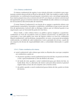 3.9.4. Sistema condominial 
O sistema condominial de esgotos é uma solução eficiente e econômica para esgo-tamento 
sanitário desenvolvida no Brasil na década de 1980. Este modelo se apóia, funda-mentalmente, 
na combinação da participação comunitária com a tecnologia apropriada. 
Esse sistema proporciona uma economia de até 65% em relação ao sistema convencional 
de esgotamento, graças às menores extensão e profundidade da rede coletora e à concepção 
de microssistemas descentralizados de tratamento. 
O nome Sistema Condominial é em função de se agregar o quarteirão urbano com 
a participação comunitária, formando o condomínio, semelhante ao que ocorre num edi-f 
ício de apartamentos (vertical); dele se distingue, todavia, por ser informal quanto à sua 
organização e por ser horizontal do ponto de vista físico. 
Desse modo, a rede coletora básica ou pública apenas tangência o quarteirão-condom 
ínio ao invés de circundá-lo como no sistema convencional. As edificações são 
conectadas a essa rede pública por meio de ligação coletiva ao nível do condomínio 
(Ramal condominial), cuja localização, manutenção e, às vezes, a execução são acordadas 
coletivamente, no âmbito de cada condomínio e com o prestador do serviço, a partir de 
um esquema de divisão de responsabilidade entre a comunidade interessada e o poder 
público. 
3.9.4.1. Partes constitutivas do sistema 
a) ramal condominial: rede coletora que reúne os efluentes das casas que compõem 
um condomínio e pode ser: 
• de passeio: quando o ramal condominial passa fora do lote, no passeio em frente 
a este a aproximadamente 0,70m de distância do muro; 
• de fundo de Lote: quando o ramal condominial passa por dentro do lote, no 
fundo deste. Esta é a alternativa de menor custo pois desta maneira é possível 
esgotar todas as faces de um conjunto com o mesmo ramal; 
• de jardim: quando o ramal condominial passar dentro do lote, porém na frente 
do mesmo. 
188 Fundação Nacional de Saúde 
 