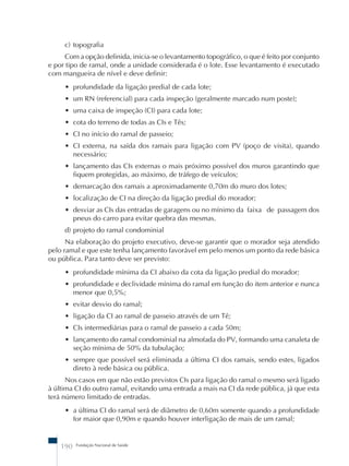 c) topografia 
Com a opção definida, inicia-se o levantamento topográfico, o que é feito por conjunto 
e por tipo de ramal, onde a unidade considerada é o lote. Esse levantamento é executado 
com mangueira de nível e deve definir: 
• profundidade da ligação predial de cada lote; 
• um RN (referencial) para cada inspeção (geralmente marcado num poste); 
• uma caixa de inspeção (CI) para cada lote; 
• cota do terreno de todas as CIs e Tês; 
• CI no início do ramal de passeio; 
• CI externa, na saída dos ramais para ligação com PV (poço de visita), quando 
necessário; 
• lançamento das CIs externas o mais próximo possível dos muros garantindo que 
fiquem protegidas, ao máximo, de tráfego de veículos; 
• demarcação dos ramais a aproximadamente 0,70m do muro dos lotes; 
• localização de CI na direção da ligação predial do morador; 
• desviar as CIs das entradas de garagens ou no mínimo da faixa de passagem dos 
pneus do carro para evitar quebra das mesmas. 
d) projeto do ramal condominial 
Na elaboração do projeto executivo, deve-se garantir que o morador seja atendido 
pelo ramal e que este tenha lançamento favorável em pelo menos um ponto da rede básica 
ou pública. Para tanto deve ser previsto: 
• profundidade mínima da CI abaixo da cota da ligação predial do morador; 
• profundidade e declividade mínima do ramal em função do item anterior e nunca 
menor que 0,5%; 
• evitar desvio do ramal; 
• ligação da CI ao ramal de passeio através de um Tê; 
• CIs intermediárias para o ramal de passeio a cada 50m; 
• lançamento do ramal condominial na almofada do PV, formando uma canaleta de 
seção mínima de 50% da tubulação; 
• sempre que possível será eliminada a última CI dos ramais, sendo estes, ligados 
direto à rede básica ou pública. 
Nos casos em que não estão previstos CIs para ligação do ramal o mesmo será ligado 
à última CI do outro ramal, evitando uma entrada a mais na CI da rede pública, já que esta 
terá número limitado de entradas. 
• a última CI do ramal será de diâmetro de 0,60m somente quando a profundidade 
for maior que 0,90m e quando houver interligação de mais de um ramal; 
190 Fundação Nacional de Saúde 
 