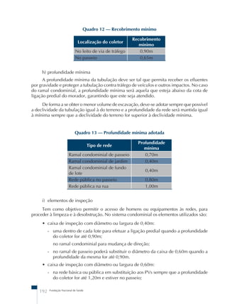 Quadro 12 – Recobrimento mínimo 
Localização do coletor Recobrimento 
192 Fundação Nacional de Saúde 
mínimo 
No leito de via de tráfego 0,90m 
No passeio 0,65m 
h) profundidade mínima 
A profundidade mínima da tubulação deve ser tal que permita receber os efluentes 
por gravidade e proteger a tubulação contra tráfego de veículos e outros impactos. No caso 
do ramal condominial, a profundidade mínima será aquela que esteja abaixo da cota de 
ligação predial do morador, garantindo que este seja atendido. 
De forma a se obter o menor volume de escavação, deve-se adotar sempre que possível 
a declividade da tubulação igual à do terreno e a profundidade da rede será mantida igual 
à mínima sempre que a declividade do terreno for superior à declividade mínima. 
Quadro 13 – Profundidade mínima adotada 
Tipo de rede Profundidade 
mínima 
Ramal condominial de passeio 0,70m 
Ramal condominial de jardim 0,40m 
Ramal condominial de fundo 
0,40m 
de lote 
Rede pública no passeio 0,80m 
Rede pública na rua 1,00m 
i) elementos de inspeção 
Tem como objetivo permitir o acesso de homens ou equipamentos às redes, para 
proceder à limpeza e à desobstrução. No sistema condominial os elementos utilizados são: 
• caixa de inspeção com diâmetro ou largura de 0,40m: 
- uma dentro de cada lote para efetuar a ligação predial quando a profundidade 
do coletor for até 0,90m; 
no ramal condominial para mudança de direção; 
- no ramal de passeio poderá substituir o diâmetro da caixa de 0,60m quando a 
profundidade da mesma for até 0,90m. 
• caixa de inspeção com diâmetro ou largura de 0,60m: 
- na rede básica ou pública em substituição aos PVs sempre que a profundidade 
do coletor for até 1,20m e estiver no passeio; 
 