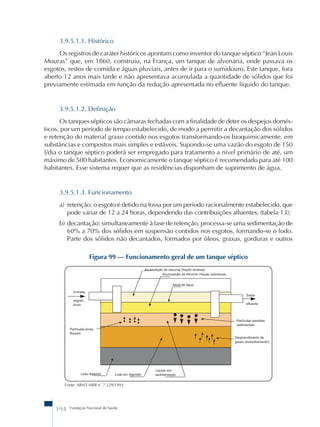 3.9.5.1.1. Histórico 
Os registros de caráter históricos apontam como inventor do tanque séptico “Jean Louis 
Mouras” que, em 1860, construiu, na França, um tanque de alvenaria, onde passava os 
esgotos, restos de comida e águas pluviais, antes de ir para o sumidouro. Este tanque, fora 
aberto 12 anos mais tarde e não apresentava acumulada a quantidade de sólidos que foi 
previamente estimada em função da redução apresentada no efluente líquido do tanque. 
3.9.5.1.2. Definição 
Os tanques sépticos são câmaras fechadas com a finalidade de deter os despejos domés-ticos, 
por um período de tempo estabelecido, de modo a permitir a decantação dos sólidos 
e retenção do material graxo contido nos esgotos transformando-os bioquimicamente, em 
substâncias e compostos mais simples e estáveis. Supondo-se uma vazão do esgoto de 150 
l/dia o tanque séptico poderá ser empregado para tratamento a nível primário de até, um 
máximo de 500 habitantes. Economicamente o tanque séptico é recomendado para até 100 
habitantes. Esse sistema requer que as residências disponham de suprimento de água. 
3.9.5.1.3. Funcionamento 
a) retenção: o esgoto é detido na fossa por um período racionalmente estabelecido, que 
pode variar de 12 a 24 horas, dependendo das contribuições afluentes, (tabela 13); 
b) decantação: simultaneamente à fase de retenção, processa-se uma sedimentação de 
60% a 70% dos sólidos em suspensão contidos nos esgotos, formando-se o lodo. 
Parte dos sólidos não decantados, formados por óleos, graxas, gorduras e outros 
Figura 99 – Funcionamento geral de um tanque séptico 
Fonte: ABNT-NBR nû 7.229/1993. 
194 Fundação Nacional de Saúde 
 