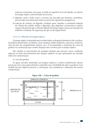 materiais misturados com gases é retida na superfície livre do líquido, no interior 
do tanque séptico, denominados de escuma; 
c) digestão: tanto o lodo como a escuma são atacados por bactérias anaeróbias, 
provocando uma destruição total ou parcial de organismos patogênicos; 
d) redução de volume: da digestão, resultam gases, líquidos e acentuada redução 
de volume dos sólidos retidos e digeridos, que adquirem características estáveis 
capazes de permitir que o efluente líquido do tanque séptico possa ser lançado em 
melhores condições de segurança do que as do esgoto bruto. 
3.9.5.1.4. Afluentes do tanque séptico 
O tanque séptico é projetado para receber todos os despejos domésticos (de cozinhas, 
lavanderias domiciliares, lavatórios, vasos sanitários, bidês, banheiros, chuveiros, mictórios, 
ralos de piso de compartimento interior, etc.). É recomendada a instalação de caixa de 
gordura na canalização que conduz despejos das cozinhas para o tanque séptico. 
São vetados os lançamentos de qualquer despejo que possam causar condições 
adversas ao bom funcionamento dos tanques sépticos ou que apresentam um elevado 
índice de contaminação. 
a) caixa de gordura 
As águas servidas, destinadas aos tanques sépticos e ramais condominiais, devem 
passar por uma caixa especialmente construída com a finalidade de reter as gorduras. Essa 
medida tem por objetivo prevenir a colmatação dos sumidouros e obstrução dos ramais 
condominiais. 
Manual de Saneamento – pag. 195 
Figura 100 – Caixa de gordura 
 