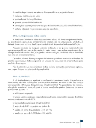 A escolha do processo a ser adotado deve considerar os seguintes fatores: 
• natureza e utilização do solo; 
• profundidade do lençol freático; 
• grau de permeabilidade do solo; 
• utilização e localização da fonte de água de subsolo utilizada para consumo humano; 
• volume e taxa de renovação das água de superfície. 
3.9.5.1.7. Disposição do lodo e escuma 
A parte sólida retida nas fossas sépticas (lodo) deverá ser renovada periodicamente, 
de acordo com o período de armazenamento estabelecido no cálculo destas unidades. A 
falta de limpeza no período fixado acarretará diminuição acentuada da sua eficiência. 
Pequeno número de tanques sépticos instalados e de pouca capacidade não 
apresentam problemas para a disposição do lodo. Nestes casos, o lançamento no solo, a 
uma profundidade mínima de 0,60m, poderá ser uma solução, desde que o local escolhido 
não crie um problema sanitário. 
Quando o número de tanque séptico for bastante grande ou a unidade utilizada é de 
grande capacidade, o lodo não poderá ser lançado no solo, mas sim encaminhado para 
um leito de secagem. 
Não é admissível, o lançamento de lodo e escuma removidos dos tanques sépticos, 
Manual de Saneamento – pag. 199 
nos corpos de água ou galerias de águas pluviais. 
3.9.5.1.8. Eficiência 
A eficiência do tanque séptico é normalmente expressa em função dos parâmetros 
comumente adotados nos diversos processos de tratamento. Os mais usados são: sólidos 
em suspensão e Demanda Bioquímica de Oxigênio (DBO). As quantidades de cloretos, 
nitrogênio amoniacal, material graxo e outras substâncias podem interessar em casos 
particulares, quadro 14. 
a) sólidos em suspensão 
O tanque séptico, projetado e operado racionalmente, poderá obter redução de sólidos 
em suspensão em torno de 60%. 
b) demanda bioquímica de Oxigênio (DBO) 
A remoção de DBO poderá ser da ordem de: 
• vazão em torno de 2.000l/dia - 35% a 61%; 
• vazão em torno de 1.000l/dia - 49% a 60%. 
 