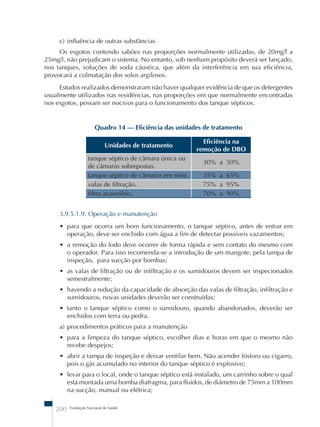 c) influência de outras substâncias 
Os esgotos contendo sabões nas proporções normalmente utilizadas, de 20mg/l a 
25mg/l, não prejudicam o sistema. No entanto, sob nenhum propósito deverá ser lançado, 
nos tanques, soluções de soda cáustica, que além da interferência em sua eficiência, 
provocará a colmatação dos solos argilosos. 
Estudos realizados demonstraram não haver qualquer evidência de que os detergentes 
usualmente utilizados nas residências, nas proporções em que normalmente encontradas 
nos esgotos, possam ser nocivos para o funcionamento dos tanque sépticos. 
Quadro 14 – Eficiência das unidades de tratamento 
Unidades de tratamento Eficiência na 
200 Fundação Nacional de Saúde 
remoção de DBO 
tanque séptico de câmara única ou 
de câmaras sobrepostas. 
30% a 50% 
tanque séptico de câmaras em série. 35% a 65% 
valas de filtração. 75% a 95% 
filtro anaeróbio. 70% a 90% 
3.9.5.1.9. Operação e manutenção 
• para que ocorra um bom funcionamento, o tanque séptico, antes de entrar em 
operação, deve ser enchido com água a fim de detectar possíveis vazamentos; 
• a remoção do lodo deve ocorrer de forma rápida e sem contato do mesmo com 
o operador. Para isso recomenda-se a introdução de um mangote, pela tampa de 
inspeção, para sucção por bombas; 
• as valas de filtração ou de infiltração e os sumidouros devem ser inspecionados 
semestralmente; 
• havendo a redução da capacidade de absorção das valas de filtração, infiltração e 
sumidouros, novas unidades deverão ser construídas; 
• tanto o tanque séptico como o sumidouro, quando abandonados, deverão ser 
enchidos com terra ou pedra. 
a) procedimentos práticos para a manutenção 
• para a limpeza do tanque séptico, escolher dias e horas em que o mesmo não 
recebe despejos; 
• abrir a tampa de inspeção e deixar ventilar bem. Não acender fósforo ou cigarro, 
pois o gás acumulado no interior do tanque séptico é explosivo; 
• levar para o local, onde o tanque séptico está instalado, um carrinho sobre o qual 
está montada uma bomba diafragma, para fluídos, de diâmetro de 75mm a 100mm 
na sucção, manual ou elétrica; 
 