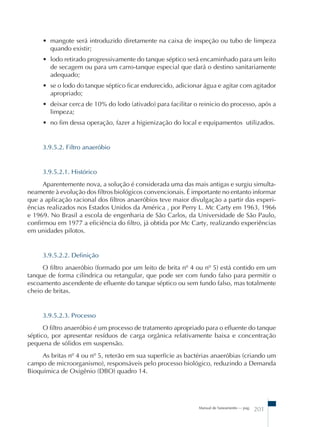 • mangote será introduzido diretamente na caixa de inspeção ou tubo de limpeza 
quando existir; 
• lodo retirado progressivamente do tanque séptico será encaminhado para um leito 
de secagem ou para um carro-tanque especial que dará o destino sanitariamente 
adequado; 
• se o lodo do tanque séptico ficar endurecido, adicionar água e agitar com agitador 
apropriado; 
• deixar cerca de 10% do lodo (ativado) para facilitar o reinicio do processo, após a 
limpeza; 
• no fim dessa operação, fazer a higienização do local e equipamentos utilizados. 
Manual de Saneamento – pag. 201 
3.9.5.2. Filtro anaeróbio 
3.9.5.2.1. Histórico 
Aparentemente nova, a solução é considerada uma das mais antigas e surgiu simulta-neamente 
à evolução dos filtros biológicos convencionais. É importante no entanto informar 
que a aplicação racional dos filtros anaeróbios teve maior divulgação a partir das experi- 
ências realizados nos Estados Unidos da América , por Perry L. Mc Carty em 1963, 1966 
e 1969. No Brasil a escola de engenharia de São Carlos, da Universidade de São Paulo, 
confirmou em 1977 a eficiência do filtro, já obtida por Mc Carty, realizando experiências 
em unidades pilotos. 
3.9.5.2.2. Definição 
O filtro anaeróbio (formado por um leito de brita nº 4 ou nº 5) está contido em um 
tanque de forma cilíndrica ou retangular, que pode ser com fundo falso para permitir o 
escoamento ascendente de efluente do tanque séptico ou sem fundo falso, mas totalmente 
cheio de britas. 
3.9.5.2.3. Processo 
O filtro anaeróbio é um processo de tratamento apropriado para o efluente do tanque 
séptico, por apresentar resíduos de carga orgânica relativamente baixa e concentração 
pequena de sólidos em suspensão. 
As britas nº 4 ou nº 5, reterão em sua superfície as bactérias anaeróbias (criando um 
campo de microorganismo), responsáveis pelo processo biológico, reduzindo a Demanda 
Bioquímica de Oxigênio (DBO) quadro 14. 
 
