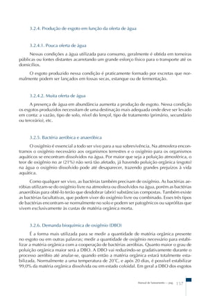 Manual de Saneamento – pag. 157 
3.2.4. Produção de esgoto em função da oferta de água 
3.2.4.1. Pouca oferta de água 
Nessas condições a água utilizada para consumo, geralmente é obtida em torneiras 
públicas ou fontes distantes acarretando um grande esforço físico para o transporte até os 
domicílios. 
O esgoto produzido nessa condição é praticamente formado por excretas que nor-malmente 
podem ser lançados em fossas secas, estanque ou de fermentação. 
3.2.4.2. Muita oferta de água 
A presença de água em abundância aumenta a produção de esgoto. Nessa condição 
os esgotos produzidos necessitam de uma destinação mais adequada onde deve ser levado 
em conta: a vazão, tipo de solo, nível do lençol, tipo de tratamento (primário, secundário 
ou terceário), etc. 
3.2.5. Bactéria aeróbica e anaeróbica 
O oxigênio é essencial a todo ser vivo para a sua sobrevivência. Na atmosfera encon-tramos 
o oxigênio necessário aos organismos terrestres e o oxigênio para os organismos 
aquáticos se encontram dissolvidos na água. Por maior que seja a poluição atmosférica, o 
teor de oxigênio no ar (21%) não será tão afetado, já havendo poluição orgânica (esgoto) 
na água o oxigênio dissolvido pode até desaparecer, trazendo grandes prejuízos à vida 
aquática. 
Como qualquer ser vivo, as bactérias também precisam de oxigênio. As bactérias ae-r 
óbias utilizam-se do oxigênio livre na atmosfera ou dissolvidos na água, porém as bactérias 
anaeróbias para obtê-lo terão que desdobrar (abrir) substâncias compostas. Também existe 
as bactérias facultativas, que podem viver do oxigênio livre ou combinado. Esses três tipos 
de bactérias encontram-se normalmente no solo e podem ser patogênicos ou saprófitas que 
vivem exclusivamente às custas de matéria orgânica morta. 
3.2.6. Demanda bioquímica de oxigênio (DBO) 
É a forma mais utilizada para se medir a quantidade de matéria orgânica presente 
no esgoto ou em outras palavras; medir a quantidade de oxigênio necessário para estabi-lizar 
a matéria orgânica com a cooperação de bactérias aeróbias. Quanto maior o grau de 
poluição orgânica maior será a DBO. A DBO vai reduzindo-se gradativamente durante o 
processo aeróbio até anular-se, quando então a matéria orgânica estará totalmente esta-bilizada. 
Normalmente a uma temperatura de 20ûC, e após 20 dias, é possível estabilizar 
99,0% da matéria orgânica dissolvida ou em estado coloidal. Em geral a DBO dos esgotos 
 