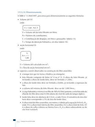 3.9.5.2.4. Dimensionamento 
A NBR nû 13.969/1997, preconiza para dimensionamento as seguintes fórmulas: 
• Volume útil (V) 
onde: 
V = 1,60 . N.C.T 
V = Volume útil do leito filtrante em litros; 
N = Número de contribuintes; 
C = Contribuição de despejos, em litros x pessoa/dia (tabela 13); 
T = Tempo de detenção hidráulica, em dias (tabela 14); 
• seção horizontal (S) 
onde: 
V 
S = –––– 
1,80 
V = Volume útil calculado em m3; 
S = Área da seção horizontal em m2; 
a) aspectos a serem observados na construção do filtro anaeróbio 
• o tanque tem que ter forma cilíndrica ou retangular; 
• leito filtrante composto de britas (nº 4 ou nº 5). A altura do leito filtrante, já 
incluindo a altura do fundo falso, deve ser limitada a 1,20m; 
• a altura do fundo falso deve ser limitada a 0,60m, já incluindo a espessura da 
laje; 
• o volume útil mínimo do leito filtrante deve ser de 1.000 litros.; 
• a carga hidrostática mínima é no filtro de 1kPa (0,10m); portanto, o nível da saída do 
efluente do filtro deve estar 0,10m abaixo do nível de saída do tanque séptico; 
• fundo falso deve ter aberturas de 2,5cm, a cada 15cm. O somatório da área dos 
furos deve corresponder a 5% da área do fundo falso; 
• A altura total do filtro anaeróbio, em metros, é obtida pela equação H=h+h1+h2, 
onde: H é a altura total interna do filtro anaeróbio, h é a altura total do leito, h1 
é a altura da calha coletora ou lâmina livre e h2 é a altura sobressalente ou do 
vão livre (variável). 
202 Fundação Nacional de Saúde 
 