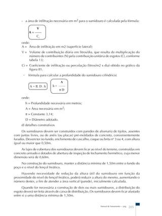 - a área de infiltração necessária em m2 para o sumidouro é calculada pela fórmula: 
V 
A = –– 
Ci 
onde: 
A = Área de infiltração em m2 (superfície lateral); 
V = Volume de contribuição diária em litros/dia, que resulta da multiplicação do 
número de contribuintes (N) pela contribuição unitária de esgotos (C), conforme 
tabela 13; 
Ci = Coeficiente de infiltração ou percolação (litros/m2 x dia) obtido no gráfico da 
Manual de Saneamento – pag. 205 
figura 81. 
- fórmula para calcular a profundidade do sumidouro cilíndrico: 
A = π. D . h 
    A 
h = –––– 
π D 
onde: 
h = Profundidade necessária em metros; 
A = Área necessária em m2; 
π = Constante 3,14; 
D = Diâmetro adotado. 
d) detalhes construtivos 
Os sumidouros devem ser construídos com paredes de alvenaria de tijolos, assentes 
com juntas livres, ou de anéis (ou placas) pré-moldados de concreto, convenientemente 
furados. Devem ter no fundo, enchimento de cascalho, coque ou brita no 3 ou 4, com altura 
igual ou maior que 0,50m. 
As lajes de cobertura dos sumidouros devem ficar ao nível do terreno, construídas em 
concreto armado e dotados de abertura de inspeção de fechamento hermético, cuja menor 
dimensão será de 0,60m. 
Na construção do sumidouro, manter a distância mínima de 1,50m entre o fundo do 
poço e o nível do lençol freático. 
Havendo necessidade de redução da altura útil do sumidouro em função da 
proximidade do nível do lençol freático, poderá reduzir a altura do mesmo, aumentando o 
número destes, a fim de atender a área vertical (parede), inicialmente calculada. 
Quando for necessária a construção de dois ou mais sumidouros, a distribuição do 
esgoto deverá ser feita através de caixa de distribuição. Os sumidouros devem ficar afastado 
entre si a uma distância mínima de 1,50m. 
 