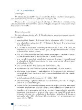 3.9.5.3.3. Vala de filtração 
a) definição 
Os sistemas de valas de filtrações são constituídos de duas canalizações superpostas, 
com a camada entre as mesmas ocupada com areia figura, 106. 
O sistema deve ser empregado quando o tempo de infiltração do solo não permite 
adotar outro sistema mais econômico (vala de infiltração) e/ou quando a poluição do lençol 
freático deve ser evitada. 
b) dimensionamento 
No dimensionamento das valas de filtração deverão ser consideradas as seguintes 
recomendações: 
• a profundidade da vala é de 1,20m a 1,50m e a largura na soleira é de 0,50m; 
• uma tubulação receptora, com DN 100 do tipo de drenagem, deve ser assentada 
no fundo da vala; 
• a canalização receptora é envolvida por uma camada de brita nº 1, vindo em 
seguida a aplicação da camada de areia grossa de espessura não inferior a 0,50m, 
que se constitui no leito filtrante; 
• uma tubulação de distribuição do efluente do tanque séptico, com DN 100mm do 
tipo de drenagem, deve ser assentada sobre a camada de areia; 
• uma camada de cascalho, pedra britada ou escória de coque, é colocada sobre 
a tubulação de distribuição, recoberta em toda a extensão da vala com papel 
alcatroado ou similar; 
• uma camada de terra deve completar o enchimento da vala; 
• nos terminais das valas de filtração devem ser instaladas caixas de inspeção; 
• efluente do tanque séptico é conduzido a vala de filtração de tubulação, com no 
mínimo DN 100mm, assente com juntas tomadas, dotadas de caixas de inspeção 
nas deflexões; 
• a declividade das tubulações deve ser de 1:300 a 1:500. 
• efluente do tanque séptico é distribuído equivalentemente pelas valas de filtração, 
através de caixa de distribuição; 
• as valas de filtração devem ter a extensão mínima de 6m por pessoa, ou equivalente, 
não sendo admissível menos de duas valas para o atendimento de um tanque séptico; 
• quando o solo for arenoso e o nível do lençol estiver muito próximo da superfície, 
as valas de filtração podem ser construídas conforme a figura 107, sendo que a 
distância horizontal entre a tubulação de distribuição e a tubulação de drenagem 
deve variar entre 1,00m e 1,50m e a diferença de cota entre as mesmas deve ser 
de no mínimo 0,20m. 
210 Fundação Nacional de Saúde 
 