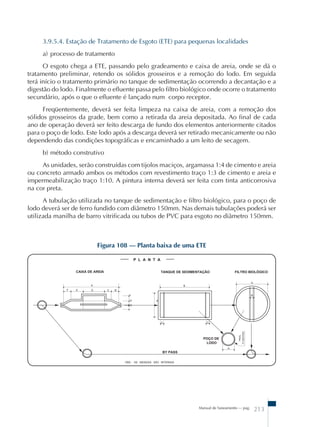 3.9.5.4. Estação de Tratamento de Esgoto (ETE) para pequenas localidades 
a) processo de tratamento 
O esgoto chega a ETE, passando pelo gradeamento e caixa de areia, onde se dá o 
tratamento preliminar, retendo os sólidos grosseiros e a remoção do lodo. Em seguida 
terá início o tratamento primário no tanque de sedimentação ocorrendo a decantação e a 
digestão do lodo. Finalmente o efluente passa pelo filtro biológico onde ocorre o tratamento 
secundário, após o que o efluente é lançado num corpo receptor. 
Freqüentemente, deverá ser feita limpeza na caixa de areia, com a remoção dos 
sólidos grosseiros da grade, bem como a retirada da areia depositada. Ao final de cada 
ano de operação deverá ser feito descarga de fundo dos elementos anteriormente citados 
para o poço de lodo. Este lodo após a descarga deverá ser retirado mecanicamente ou não 
dependendo das condições topográficas e encaminhado a um leito de secagem. 
b) método construtivo 
As unidades, serão construídas com tijolos maciços, argamassa 1:4 de cimento e areia 
ou concreto armado ambos os métodos com revestimento traço 1:3 de cimento e areia e 
impermeabilização traço 1:10. A pintura interna deverá ser feita com tinta anticorrosiva 
na cor preta. 
A tubulação utilizada no tanque de sedimentação e filtro biológico, para o poço de 
lodo deverá ser de ferro fundido com diâmetro 150mm. Nas demais tubulações poderá ser 
utilizada manilha de barro vitrificada ou tubos de PVC para esgoto no diâmetro 150mm. 
Figura 108 – Planta baixa de uma ETE 
Manual de Saneamento – pag. 213 
 