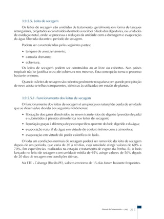 3.9.5.5. Leito de secagem 
Os leitos de secagem são unidades de tratamento, geralmente em forma de tanques 
retangulares, projetados e construídos de modo a receber o lodo dos digestores, ou unidades 
de oxidação total, onde se processa a redução da unidade com a drenagem e evaporação 
da água liberada durante o período de secagem. 
Podem ser caracterizados pelas seguintes partes: 
• tanques de armazenamento; 
• camada drenante; 
• cobertura. 
Os leitos de secagem podem ser construídos ao ar livre ou cobertos. Nos países 
tropicais não se justifica o uso de cobertura nos mesmos. Esta concepção torna o processo 
bastante oneroso. 
Quando os leitos de secagem são cobertos geralmente nos países com grande precipitação 
de neve adota-se telhas transparentes, idênticas às utilizadas em estufas de plantas. 
3.9.5.5.1. Funcionamento dos leitos de secagem 
O funcionamento dos leitos de secagem é um processo natural de perda de umidade 
Manual de Saneamento – pag. 215 
que se desenvolve devido aos seguintes fenômenos: 
• liberação dos gases dissolvidos ao serem transferidos do digesto (pressão elevada) 
e submetidos à pressão atmosférica nos leitos de secagem; 
• liquefação graças à diferença de peso específico aparente do lodo digerido e da água; 
• evaporação natural da água em virtude de contato íntimo com a atmosfera; 
• evaporação em virtude do poder calorífico do lodo. 
O lodo em condições normais de secagem poderá ser removido do leito de secagem 
depois de um período, que varia de 20 a 40 dias, cuja umidade atinge valores de 60% a 
70%. Em experiências realizadas na estação e tratamento de esgoto da Penha, RJ, o lodo 
lançado no leito de secagem com umidade média de 95% atinge valores de 50% depois 
de 20 dias de secagem em condições ótimas. 
Na ETE - Cabanga (Recife-PE), valores em torno de 15 dias foram bastante frequentes. 
 