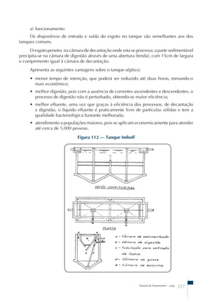 a) funcionamento 
Os dispositivos de entrada e saída do esgoto no tanque são semelhantes aos dos 
Manual de Saneamento – pag. 217 
tanques comuns. 
O esgoto penetra na câmara de decantação onde esta se processa; a parte sedimentável 
precipita-se na câmara de digestão através de uma abertura (fenda), com 15cm de largura 
e comprimento igual à câmara de decantação. 
Apresenta as seguintes vantagens sobre o tanque séptico: 
• menor tempo de retenção, que poderá ser reduzido até duas horas, tornando-o 
mais econômico; 
• melhor digestão, pois com a ausência de correntes ascendentes e descendentes, o 
processo de digestão não é perturbado, obtendo-se maior eficiência; 
• melhor efluente, uma vez que graças à eficiência dos processos, de decantação 
e digestão, o líquido efluente é praticamente livre de partículas sólidas e tem a 
qualidade bacteriológica bastante melhorada; 
• atendimento a populações maiores, pois se aplicam economicamente para atender 
até cerca de 5.000 pessoas. 
Figura 112 – Tanque Imhoff 
 