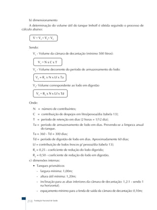 b) dimensionamento 
A determinação do volume útil do tanque Imhoff é obtida seguindo o processo de 
cálculo abaixo: 
V = V1 + V2+ V3 
Sendo: 
V1 - Volume da câmara de decantação (mínimo 500 litros): 
V1 = N x C x T 
V2 - Volume decorrente do período de armazenamento do lodo: 
V2 = R1 x N x Lf x Ta 
V3- Volume correspondente ao lodo em digestão 
V3 = R2 x N x Lf x Td 
Onde: 
N = número de contribuintes; 
C = contribuição de despejos em litro/pessoa/dia (tabela 13); 
T = período de retenção em dias (2 horas = 1/12 dia); 
Ta = período de armazenamento de lodo em dias. Prevendo-se a limpeza anual 
do tanque. 
Ta = 360 - Td = 300 dias; 
Td = período de digestão de lodo em dias. Aproximadamente 60 dias; 
Lf = contribuição de lodos frescos p/ pessoa/dia (tabela 13); 
R1 = 0,25 - coeficiente de redução do lodo digerido; 
R2 = 0,50 - coeficiente de redução do lodo em digestão. 
c) dimensões internas: 
• Tanques prismáticos 
- largura mínima: 1,00m; 
- altura útil mínima: 1,20m; 
- inclinação para as abas inferiores da câmara de decantação: 1,2:1 - sendo 1 
na horizontal; 
- espaçamento mínimo para a fenda de saída da câmara de decantação: 0,10m; 
218 Fundação Nacional de Saúde 
 