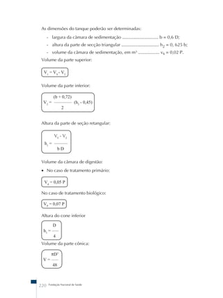 As dimensões do tanque poderão ser determinadas: 
- largura da câmara de sedimentação ............................. b = 0,6 D; 
- altura da parte de secção triangular .............................. h2 = 0, 625 b; 
- volume da câmara de sedimentação, em m³ ................. vs = 0,02 P. 
Volume da parte superior: 
V1 = VS - V2 
Volume da parte inferior: 
(b + 0,72) 
V2 = –––––––– (h2 - 0,45) 
2 
Altura da parte de seção retangular: 
VS - V2 
h1 = –––––– 
b D 
Volume da câmara de digestão: 
• No caso de tratamento primário: 
Vd = 0,05 P 
No caso de tratamento biológico: 
VP = 0,07 P 
Altura do cone inferior 
D 
h3 = ––– 
4 
Volume da parte cônica: 
πD3 
V = ––– 
48 
220 Fundação Nacional de Saúde 
 