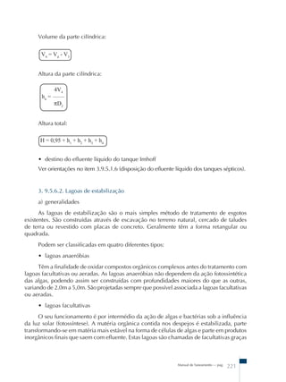 Manual de Saneamento – pag. 221 
Volume da parte cilíndrica: 
V4 = Vd - V3 
Altura da parte cilíndrica: 
4V4 
h4 = –––– 
πD2 
Altura total: 
H = 0,95 + h1 + h2 + h3 + h4 
• destino do efluente líquido do tanque Imhoff 
Ver orientações no item 3.9.5.1.6 (disposição do efluente líquido dos tanques sépticos). 
3. 9.5.6.2. Lagoas de estabilização 
a) generalidades 
As lagoas de estabilização são o mais simples método de tratamento de esgotos 
existentes. São construídas através de escavação no terreno natural, cercado de taludes 
de terra ou revestido com placas de concreto. Geralmente têm a forma retangular ou 
quadrada. 
Podem ser classificadas em quatro diferentes tipos: 
• lagoas anaeróbias 
Têm a finalidade de oxidar compostos orgânicos complexos antes do tratamento com 
lagoas facultativas ou aeradas. As lagoas anaeróbias não dependem da ação fotossintética 
das algas, podendo assim ser construídas com profundidades maiores do que as outras, 
variando de 2.0m a 5,0m. São projetadas sempre que possível associada a lagoas facultativas 
ou aeradas. 
• lagoas facultativas 
O seu funcionamento é por intermédio da ação de algas e bactérias sob a influência 
da luz solar (fotossíntese). A matéria orgânica contida nos despejos é estabilizada, parte 
transformando-se em matéria mais estável na forma de células de algas e parte em produtos 
inorgânicos finais que saem com efluente. Estas lagoas são chamadas de facultativas graças 
 
