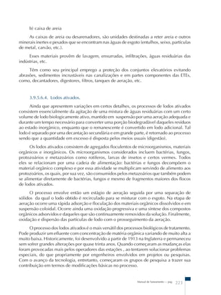 b) caixa de areia 
As caixas de areia ou desarenadores, são unidades destinadas a reter areia e outros 
minerais inertes e pesados que se encontram nas águas de esgoto (entulhos, seixo, partículas 
de metal, carvão, etc.). 
Esses materiais provêm de lavagem, enxurradas, infiltrações, águas residuárias das 
Manual de Saneamento – pag. 223 
indústrias, etc. 
Têm como seu principal emprego a proteção dos conjuntos elevatórios evitando 
abrasões, sedimentos incrustáveis nas canalizações e em partes componentes das ETEs, 
como, decantadores, digestores, filtros, tanques de aeração, etc. 
3.9.5.6.4. Lodos ativados. 
Ainda que apresentem variações em certos detalhes, os processos de lodos ativados 
consistem essencialmente da agitação de uma mistura de águas residuárias com um certo 
volume de lodo biologicamente ativo, mantido em suspensão por uma aeração adequada e 
durante um tempo necessário para converter uma porção biodegradável daqueles resíduos 
ao estado inorgânico, enquanto que o remanescente é convertido em lodo adicional. Tal 
lodo é separado por uma decantação secundária e em grande parte, é retornado ao processo 
sendo que a quantidade em excesso é disposta pelos meios usuais (digestão). 
Os lodos ativados consistem de agregados floculentos de microorganismos, materiais 
orgânicos e inorgânicos. Os microorganismos considerados incluem bactérias, fungos, 
protozoários e metazoários como rotíferos, larvas de insetos e certos vermes. Todos 
eles se relacionam por uma cadeia de alimentação: bactérias e fungos decompõem o 
material orgânico complexo e por essa atividade se multiplicam servindo de alimento aos 
protozoários, os quais, por sua vez, são consumidos pelos metazoários que também podem 
se alimentar diretamente de bactérias, fungos e mesmo de fragmentos maiores dos flocos 
de lodos ativados. 
O processo envolve então um estágio de aeração seguida por uma separação de 
sólidos da qual o lodo obtido é recirculado para se misturar com o esgoto. Na etapa de 
aeração ocorre uma rápida adsorção e floculação dos materiais orgânicos dissolvidos e em 
suspensão coloidal. Ocorre ainda uma oxidação progressiva e uma síntese dos compostos 
orgânicos adsorvidos e daqueles que são continuamente removidos da solução. Finalmente, 
oxidação e dispersão das partículas de lodo com o prosseguimento da aeração. 
O processo dos lodos ativados é o mais versátil dos processos biológicos de tratamento. 
Pode produzir um efluente com concentração de matéria orgânica variando de muito alta a 
muito baixa. Historicamente, foi desenvolvido a partir de 1913 na Inglaterra e permaneceu 
sem sofrer grandes alterações por quase trinta anos. Quando começaram as mudanças elas 
foram provocadas mais pelos operadores das estações , ao tentarem solucionar problemas 
especiais, do que propriamente por engenheiros envolvidos em projetos ou pesquisas. 
Com o avanço da tecnologia, entretanto, começaram os grupos de pesquisa a trazer sua 
contribuição em termos de modificações básicas no processo. 
 
