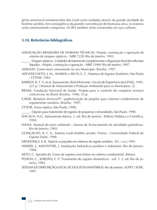 gênio amoniacal remanescentes dos Uasb serão oxidadas através da grande atividade do 
biofilme aeróbio. Em conseqüência da grande concentração de biomassa ativa, os reatores 
serão extremamente compactos. Os BFs também serão construídos em aço carbono. 
3.10. Referências bibliográficas 
ASSOCIAÇÃO BRASILEIRA DE NORMAS TÉCNICAS. Projeto, construção e operação de 
sistema de tanques sépticos - NBR 7229. Rio de Janeiro, 1993. 
_____ . Tanques sépticos - Unidades de tratamento complementar e disposição final dos efluentes 
líquidos - Projeto, construção e operação - NBR 13969. Rio de Janeiro, 1997. 
ASSEMAE. Como fazer saneamento no seu Município. Brasília, 1997. 
AZEVEDO NETO, J. M., AMARAL e SILVA, C. C. Sistemas de Esgotos Sanitários. São Paulo 
: CETESB, 1982. 
BARROS, R. T. V. et al. Saneamento. Belo Horizonte : Escola de Engenharia da UFMG, 1995. 
221 p. ( Manual de Saneamento e Proteção Ambiental para os Municípios, 2). 
BRASIL. Fundação Nacional de Saúde. Projeto para o controle do complexo teníase/ 
cisticercose no Brasil. Brasília, 1996. 53 p. 
CAESB. Relatório técnico/97 : padronização de projetos para sistemas condominiais de 
esgotamento sanitário. Brasília, 1997. 
CETESB. Fossa séptica. São Paulo, 1990. 
_____ . Opções para tratamento de esgotos de pequenas comunidades. São Paulo, 1990. 
DACACH, N.G. Saneamento básico. 3. ed. Rio de Janeiro : Editora Didática e Científica, 
1990. 
FEEMA. Manual do meio ambiente : sistema de licenciamento de atividades poluidoras. 
Rio de Janeiro, 1983. 
GONÇALVES, R. F. G. Sistema Uasb biofiltro aerado. Vitória : Universidade Federal do 
Espírito Santo, 1998. 
MENDONÇA, S. R. Tópicos avançados em sistemas de esgoto sanitário. [S.l. : s.n.], 1991. 
NISKIER, J., MACINTYRE, J. Instalações hidráulicas prediais e industriais. Rio de Janeiro, 
1984. 
NETO, C. Apostila do Curso de esgotos com ênfase no sistema condominial. Mimeo. 
PESSOA, C., JORDÃO, E. P. Tratamento de esgotos domésticos - vol. 1. 2. ed. Rio de Ja-neiro, 
1982. 
SISTEMA DE DISPOSIÇÃO LOCAL DE ESGOTOS SANITÁRIOS. Rio de Janeiro : SUPET : SOSP, 
1997. 
226 Fundação Nacional de Saúde 
