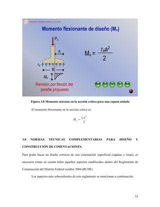 33
Figura 3.8 Momento máximo en la sección crítica para una zapata aislada
El momento flexionante en la sección crítica es:
2
2
ar
M a
u
3.8 NORMAS TÉCNICAS COMPLEMENTARIAS PARA DISEÑO Y
CONSTRUCCIÓN DE CIMENTACIONES.
Para poder hacer un diseño correcto de una cimentación superficial (zapatas y losas), es
necesario tomar en cuenta todos aquellos aspectos establecidos dentro del Reglamento de
Construcción del Distrito Federal octubre 2004 (RCDF).
Los aspectos más sobresalientes de este reglamento se mencionan a continuación.
 