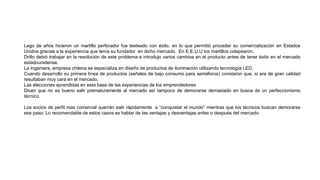 Lego de años hicieron un martillo perforador fue testeado con éxito, en lo que permitió proceder su comercialización en Estados
Unidos gracias a la experiencia que tenía su fundador en dicho mercado. En E.E.U.U los martillos colapsaron.
Drillo debió trabajar en la resolución de este problema e introdujo varios cambios en el producto antes de tener éxito en el mercado
estadounidense.
La Ingeniera, empresa chilena se especializa en diseño de productos de iluminación utilizando tecnología LED.
Cuando desarrollo su primera línea de productos (señales de bajo consumo para semáforos) constaron que, si era de gran calidad
resultaban muy cara en el mercado.
Las elecciones aprendidas en esta base de las experiencias de los emprendedores
Dicen que no es bueno salir prematuramente al mercado así tampoco de demorarse demasiado en busca de un perfeccionismo
técnico.
Los socios de perfil mas comercial querrán salir rápidamente a “conquistar el mundo” mientras que los técnicos buscan demorarse
ese paso. Lo recomendable de estos casos es hablar de las ventajas y desventajas antes o después del mercado.
 