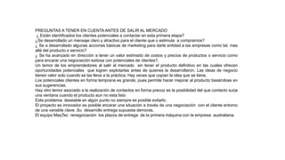 PREGUNTAS A TENER EN CUENTA ANTES DE SALIR AL MERCADO
¿ Están identificados los clientes potenciales a contactar en esta primera etapa?
¿Se desarrollado un mensaje claro y atractivo para el cliente que o estimula a comprarnos?
¿ Se a desarrollado algunas acciones básicas de marketing para darle entidad a las empresas como tal, mas
allá del producto o servicio?
¿ Se ha avanzado en dirección a tener un valor estimado de costos y precios de productos o servicio como
para encarar una negociación exitosa con potenciales de clientes?.
Un temor de los emprendedores al salir al mercado sin tener el producto definitivo en las cuales ofrecen
oportunidades potenciales que logren explotarlas antes de quienes la desarrollaron. Las ideas de negocio
tienen valor solo cuando se las lleva a la práctica. Hay veces que copian la idea que se tiene.
Los potenciales clientes en forma temprana es grande, pues permite hacer mejorar al producto basándose en
sus sugerencias.
Hay otro temor asociado a la realización de contactos en forma precoz es la posibilidad del que contacto surja
una ventana cuando el producto aun no esta listo
Este problema deseable en algún punto no siempre es posible evitarlo.
El proyecto es innovador es posible encarar una situación a través de una negociación con el cliente entorno
de una variable clave. Su desarrollo entrega supuesta demoras.
El equipo MaqTec renegociación los plazos de entrega de la primera máquina con la empresa australiana.
 