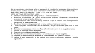 Los emprendedores entrevistados refirieron la existencia de metodologías flexibles que deben contribuir y
definir cuando el producto esta listo dado que enfatizan la interacción con otros factores del mercado.
PRÁCTICAS PARA EL DESARROLLO DE PRODUCTOS DE SOFTWARE.
AGILE SOFTWARE DEVELOPMENT ( ASD)
1. Satisfacer al cliente mediante la entrega oportuna y continua de software.
2. Aceptar los requerimientos de cambio, incluso una vez finalizado el desarrollo, lo que permite
aprovechar la ventaja competitiva del cliente.
3. Desarrollar software sobre la base de trabajo consta de un par de semanas hasta meses priorizando
plazos cortos de desarrollo y entrega.
4. Coordinar el área comercial y de desarrollo en forma cotidiana a lo largo del proyecto.
5. Construir proyectos proporcionando un buen ambiente y apoyo que necesitan para hacer un buen
trabajo.
6. Comunicar cara a cara es el método mas eficaz de la información dentro de un equipo desarrollado.
7. Software es el principal medido de progreso.
8. Desarrollar procesos ágiles sustentables al tiempo.
9. Atender continuamente la excelencia técnica y un buen diseño para mejorar la agilidad.
10. Simplificar es esencial: minimizar la cantidad de trabajo necesario para lograra sus objetivos.
11. Impulsar la auto organización de los equipos para mejores arquitecturas, requisitos y diseños
organizativos.
 