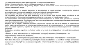12. Refelexionar en equipo como se eficaz y ajustar su conducta en consecuencia.
Sofware Development existen muchos métodos que comparten principios básicos:
Scrum, Crystal Clear, Extreme Programming, Adaptiva software Development, Feature Driven Development, Dynamic
Systems Development Method.
Otro error se refiere a la debilidad del proceso de documentación de ciertos desarrollos que en lagunas empresas
entrevistas ocasiono problema de realización postventa o incluso la mejora del producto.
La enseñanza se refiere a la importancia de tener la documentación adecuada.
La contratación del personal que tenga experiencia en lo que pueda evitar algunos dolores de cabeza de los
emprendedores. En el proceso se puede agregar un valor en el presente que es importante para el futuro.
Los emprendedores con el tiempo aprenden mas para no tener ninguna clase de errores, tienen que tener una capacidad
para realizar balances y tener conclusiones, tener alto grado de permeabilidad, criticas y receptividad a las sugerencias y
comentarios técnicos y de potenciales clientes.
Proyectos que se orientan al mercado exportador, un productos para que este listo en el momento de comercializarlo
suelen requerirse certificaciones de productos y procesos de acuerdo al mercado de destino. En el mercado debemos
tener encuentra la legislación y requisitos de ingresos del producto mercado donde se trata de equipamiento o productos
industriales.
Embajadas y consulados argentinos en el exterior puedan ser un punto de partida para tener información de requisitos de
ingresos .
También se debe realizar ajustes de los productos o servicios ofrecidos para adaptarse a los
requerimientos del mercado de destino.
También se debe general procesos y documentar sus desarrollar para evitar demoras y barreras a la
hora de ir al mercado y también al capital emprendedor, se debe tener en cuenta el tiempo la inversión
que demanda el cumplir con todos estos requisitos evitaremos problemas una vez cuando haya pedidos
de clientes
 