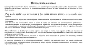 Comenzando a producir
Los emprendedores enfrentan algunas restricciones para encontrar proveedores adecuados que los atiendan en las escalas
limitadas que se requieren . Por lo tanto, es clave saber venderles el proyecto de nueva empresa para ser visto como un futuro
cliente atractivo.
«Para poder contar con proveedores a los cuales comprar primero es necesario saber
vender»
Con el desarrollo del negocio, las nuevas empresas suelen internalizar algunas partes del proceso de producción que antes
tercerizadas.
Con frecuencia los emprendedores eligen la opción de contar con relaciones de aprovisionamiento, privilegiadas y
relativamente estables, en especial para aquellas partes del proceso que son difíciles de reemplazar, cuando las condiciones
del mercado se alteran sustantivamente, los emprendedores suelen manejarse en el marco de redes de negocios en las cuales
los vínculos trascienden la simple transacción comercial de corto plazo.
Obtener información e identificar proveedores requiere de tiempo, lo mismo que negociar condiciones, monitorear el
cumplimiento de los pactado nada de esto es gratuito , tampoco es aconsejable dejar de explorar opciones puesto que te puedes
quedar en la no competitividad.
En otras palabras a la hora de iniciar la producción es importante tener la capacidad de gestionar con flexibilidad y vender el
proyecto a los proveedores y colaboradores externos.
La interacción permanente de los fundadores empresariales y a medida que la empresa crezca con: clientes, proveedores,
inversores y distintas antenas estratégicas del ecosistema, es una actividad clave para que los esfuerzos se traduzcan a una
empresa sustentable y exitosa.
 