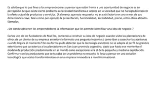 Es sabido que lo que lleva a los emprendedores a pensar que están frente a una oportunidad de negocio es su
percepción de que existe cierto problema o necesidad manifiesta o latente en la sociedad que no ha logrado resolver
la oferta actual de productos o servicios. O al menos que esta respuesta no es satisfactoria en una o mas de sus
dimensiones clave, tales como por ejemplo la presentación, funcionalidad, accesibilidad, precio, entre otros atibutos.
Ejemplos:
¿De donde obtienen los emprendedores la informacion que les permite identificar una idea de negocio ?
Carlos uno de los fundadores de MaqTec, comenzó a construir su idea de negocio cuando visito las plantaciones de
olivos de un cliente de su empresa anteriory le formulo una pregunta inocente:¿ como iban a cosechar las aceitunas
cuando llegara el momento? De esa forma pudo detectar que la tecnología existente no se adapta al perfil de grandes
extensiones que caracteriza a las plantaciones en San Juan provincia argentina, dado que hasta ese momento el
modelo de producción predominante en el mundo salvo excepciones era el de la pequeña y mediana explotación.
Confirmar con los productores que se trataba de un problema no resuelto lo llevo a pensar en una solución
tecnológica que acabo transformándose en una empresa innovadora a nivel internacional.
 