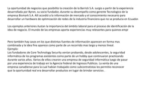 La oportunidad de negocios que posibilito la creación de la Barrick S.A. surgio a partir de la experiencia
desarrollada por Byron, su socio fundador, durante su desempeño como gerente Tecnologico de la
empresa Bismark S.A. Alli accedió a la información de mercado y el conocimiento necesario para
desarrollar un hardware de optimización de redes de la industria financiera que no se producia en Ecuador.
Los ejemplos anteriores ilustan la importancia del ámbito laboral para el proceso de identificación de la
idea de negocio. El mundo de las empresas aporta experiencias muy relevantes para quienes empr
Pero también hay casos en los que distintas fuentes de información aparecen en forma mas
combinada y la idea fina aparece como parte de un recorrido mas largo y menos lineal.
Ejemplo:
Los fundadores de Core Technology Security venían probando, desde adolescentes, la seguridad
informática de los programas existentes como parte de un hobby que continuaron practicando
durante varios años. Varios de ellos crearon una empresa de seguridad informática luego de pasar
por una experiencia de trabajo en la Agencia Federal de Ingresos Publicos. La venta de una
empresa canadiense para la cual habían trabajado como subcontratistas les permitio reconocer
que la oportunidad real era desarrollar productos en lugar de brindar servicios .
 
