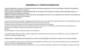 DESARROLLO Y PUESTA EN MARCHAS.
La idea al desarrollo y puesta en marcha del proyecto de empresa, algo que es mucho mas amplio e implica la necesidad de
validar la idea a nivel técnico y comercial.
Una vez que lo han logrado, ser requiere desarrollar la concepción de la empresa, sus bases organizacionales y pasar a su
implementación para ingresar al mercado.
Realizar la validación del proyecto, tanto en términos comerciales como técnico, es fundamental y se trata de una actividad que
requiere estar en contacto con el mercado.
INVESTIGANDO DEL MERCADO.
En ausencia de recursos para realizar investigaciones de mercado como las que contratan las grandes empresas, los emprendedores suelen
valerse de otras fuentes para conocer y definir el mercado al cual se van a orientar.
Las redes, internet y los eventos son fuentes clave en esta instancia de vida de la empresa.
Cuando ya tienen algún contacto inicial con potenciales clientes, muchas veces interesados en el desarrollo de la nueva empresa, la
obtención de información a través de la interacción con ellos es vital.
Ejemplo:
El caso de MaqTec, el de las empresas productoras de aceitunas.
Es importante estar abiertos a recibir consejos y sugerencias y evitar enamorarse de la idea en su estado puro, ya que sin validación del
mercado, no podrá ser llevada a cabo.
DIMENSIONAR Y COMPRENDER LOS MERCADOS EN LA PRACTICA INVESTIGANDO LA INDUSTRIA A TRAVES DE LOS LIDERES GLOBALES.
Uno de los problemas típicos al que se enfrentan los emprendedores en América Latina es la ausencia de datos precisos a nivel industrial
sobre su evolución y comportamiento en el pasado.
No basta con conocer la actualidad del mercado local, sino que es relevante entender la dinámica en los principales mercados del mundo.
 