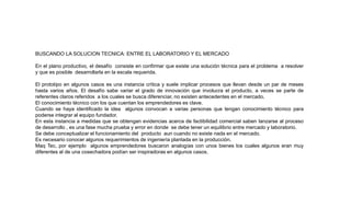 BUSCANDO LA SOLUCION TECNICA: ENTRE EL LABORATORIO Y EL MERCADO
En el plano productivo, el desafío consiste en confirmar que existe una solución técnica para el problema a resolver
y que es posible desarrollarla en la escala requerida.
El prototipo en algunos casos es una instancia crítica y suele implicar procesos que llevan desde un par de meses
hasta varios años. El desafío sabe variar el grado de innovación que involucra el producto, a veces se parte de
referentes claros referidos a los cuales se busca diferenciar, no existen antecedentes en el mercado.
El conocimiento técnico con los que cuentan los emprendedores es clave.
Cuando se haya identificado la idea algunos convocan a varias personas que tengan conocimiento técnico para
poderse integrar al equipo fundador.
En esta instancia a medidas que se obtengan evidencias acerca de factibilidad comercial saben lanzarse al proceso
de desarrollo , es una fase mucha prueba y error en donde se debe tener un equilibrio entre mercado y laboratorio.
Se debe conceptualizar el funcionamiento del producto aun cuando no existe nada en el mercado.
Es necesario conocer algunos requerimientos de ingeniería plantada en la producción.
Maq Tec, por ejemplo algunos emprendedores buscaron analogías con unos bienes los cuales algunos eran muy
diferentes al de una cosechadora podían ser inspiradoras en algunos casos.
 