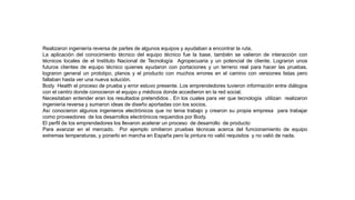 Realizaron ingeniería reversa de partes de algunos equipos y ayudaban a encontrar la ruta.
La aplicación del conocimiento técnico del equipo técnico fue la base, también se valieron de interacción con
técnicos locales de el Instituto Nacional de Tecnología Agropecuaria y un potencial de cliente. Lograron unos
futuros clientes de equipo técnico quienes ayudaron con portaciones y un terreno real para hacer las pruebas.
lograron general un prototipo, planos y el producto con muchos errores en el camino con versiones listas pero
fallaban hasta ver una nueva solución.
Body Health el proceso de prueba y error estuvo presente. Los emprendedores tuvieron información entre diálogos
con el centro donde conocieron el equipo y médicos donde accedieron en la red social.
Necesitaban entender eran los resultados pretendidos . En los cuales para ver que tecnología utilizan realizaron
ingeniería reversa y sumaron ideas de diseño aportadas con los socios.
Así conocieron algunos ingenieros electrónicos que no tenia trabajo y crearon su propia empresa para trabajar
como proveedores de los desarrollos electrónicos requeridos por Body.
El perfil de los emprendedores los llevaron acelerar un proceso de desarrollo de producto
Para avanzar en el mercado. Por ejemplo omitieron pruebas técnicas acerca del funcionamiento de equipo
extremas temperaturas, y ponerlo en marcha en España pero la pintura no valió requisitos y no valió de nada.
 