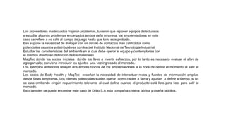 Los proveedores inadecuados trajeron problemas, tuvieron que reponer equipos defectuosos
y estudiar algunos problemas encargados ambos de la empresa. los emprendedores en este
caso se refiere a no salir al campo de juego hasta que todo este probado.
Eso supone la necesidad de dialogar con un circulo de contactos mas calificados como
potenciales usuarios y distribuidores con los del Instituto Nacional de Tecnología Industrial
Estudiar las características del ambiente en el cual debe operar el equipo y contemplarlas con
el mismos diseño en definición de los materiales.
MaqTec donde los socios iniciales donde los llevo a invertir esfuerzos, por lo tanto es necesario evaluar el afán de
agregar valor, conviene introducir los ajustes una vez ingresado al mercado.
Los ejemplos anteriores reflejan dos errores típicos de los emprendedores a la hora de definir el momento al salir al
mercado.
Los casos de Body Health y MaqTec enseñan la necesidad de interactuar redes y fuentes de información amplias
desde fases tempranas. Los clientes potenciales suelen operar como cables a tierra y ayudan a definir a tiempo, si no
se esta omitiendo ningún requerimiento relevante al cual define cuando el producto está listo para listo para salir al
mercado.
Esto también se puede encontrar este caso de Drillo S.A esta compañía chilena fabrica y diseña ladrillos.
 