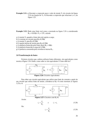 26
Exemplo 3.11: a) Encontre a expressão para o valor de tensão Vs do circuito da figura
3.24 em função de Vo. b) Encontre a expressão que relaciona is e io da
figura 3.25.
Exemplo 3.12: Dado uma fonte real como a mostrada na figura 3.24 e considerando
Rsv = 0,01 e Vo = 12V, calcule:
a) A tensão Vs quando a fonte não está sujeita a carga;
b) A corrente no circuito para RL=0,39 ;
c) A tensão Vs para RL=0,39 ;
d) A queda interna de tensão para RL=0,39 ;
e) A potência fornecida pela fonte ideal (Rsv = 0 );
f) A potência fornecida à carga de 0,39 ;
g) A potência consumida pela resistência interna Rsv.
3.8 Transformação de fontes
Existem circuitos que, embora utilizem fontes diferentes, são equivalentes como
mostra a Figura 3.26. Então, como saber se são equivalentes? Como obtê-los?
Figura 3.26: Circuitos equivalentes
Para obter um circuito equivalente que utiliza uma fonte de corrente a partir de
um circuito que utiliza fonte de tensão, considera-se RL= 0 como mostram as figuras
3.27a e b.
Figura 3.27: Circuitos com RL=0.
Assim:
sv
s
L
R
V
i = e Ls ii = (3.28)
Ou:
sv
s
s
R
V
i = (3.29)
 