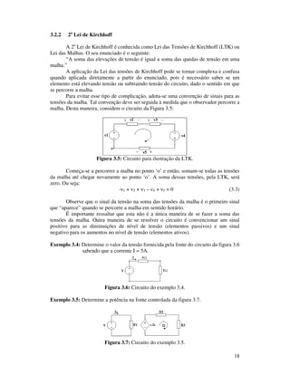 18
3.2.2 2a
Lei de Kirchhoff
A 2a
Lei de Kirchhoff é conhecida como Lei das Tensões de Kirchhoff (LTK) ou
Lei das Malhas. O seu enunciado é o seguinte:
“A soma das elevações de tensão é igual a soma das quedas de tensão em uma
malha.”
A aplicação da Lei das tensões de Kirchhoff pode se tornar complexa e confusa
quando aplicada diretamente a partir do enunciado, pois é necessário saber se um
elemento está elevando tensão ou subtraindo tensão do circuito, dado o sentido em que
se percorre a malha.
Para evitar esse tipo de complicação, adota-se uma convenção de sinais para as
tensões da malha. Tal convenção deve ser seguida à medida que o observador percorre a
malha. Desta maneira, considere o circuito da Figura 3.5:
Figura 3.5: Circuito para ilustração da LTK.
Começa-se a percorrer a malha no ponto ‘o’ e então, somam-se todas as tensões
da malha até chegar novamente ao ponto ‘o’. A soma dessas tensões, pela LTK, será
zero. Ou seja:
- 1 + 2 + 3 – 4 + 5 = 0 (3.3)
Observe que o sinal da tensão na soma das tensões da malha é o primeiro sinal
que “aparece” quando se percorre a malha em sentido horário.
É importante ressaltar que esta não é a única maneira de se fazer a soma das
tensões da malha. Outra maneira de se resolver o circuito é convencionar um sinal
positivo para as diminuições de nível de tensão (elementos passivos) e um sinal
negativo para os aumentos no nível de tensão (elementos ativos).
Exemplo 3.4: Determine o valor da tensão fornecida pela fonte do circuito da figura 3.6
sabendo que a corrente I = 5A.
Figura 3.6: Circuito do exemplo 3.4.
Exemplo 3.5: Determine a potência na fonte controlada da figura 3.7.
Figura 3.7: Circuito do exemplo 3.5.
 