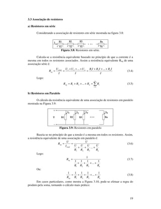 19
3.3 Associação de resistores
a) Resistores em série
Considerando a associação de resistores em série mostrada na figura 3.8:
Figura 3.8: Resistores em série.
Calcula-se a resistência equivalente baseado no princípio de que a corrente é a
mesma em todos os resistores associados. Assim a resistência equivalente Req de uma
associação série é:
I
IRIRIR
I
UUU
I
U
R nntotal
eq
+++
=
+++
==
...... 2121
(3.4)
Logo:
=
=+++=
n
i
ineq RRRRR
1
21 ... (3.5)
b) Resistores em Paralelo
O cálculo da resistência equivalente de uma associação de resistores em paralelo
mostrada na Figura 3.9:
Figura 3.9: Resistores em paralelo
Baseia-se no princípio de que a tensão é a mesma em todos os resistores. Assim,
a resistência equivalente de uma associação em paralelo é:
n
total
eq
R
U
R
U
R
U
R
U
U
I
U
R
+++
==
...
321
(3.6)
Logo:
n
eq
RRRR
R
1
...
111
1
321
++++
= (3.7)
Ou:
neq RRRRR
1
...
1111
321
++++= (3.8)
Em casos particulares, como mostra a Figura 3.10, pode-se efetuar a regra do
produto pela soma, tornando o cálculo mais prático:
 