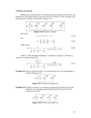 23
3.5 Divisor de corrente
Quando uma corrente elétrica é fornecida para uma associação de resistores em
paralelo esta associação funciona como um divisor de corrente. Assim, considere uma
associação de n resistores como mostra a Figura 3.16.
Figura 3.16: Divisor de corrente.
Pela LCK:
nIIIII ++++= ...3210 (3.24)
Ou:
nR
V
R
V
R
V
R
V
I 0
3
0
2
0
1
0
0 ...++++= (3.25)
Sendo assim:
n
n
GGGG
I
RRRR
I
V
++++
=
++++
=
...1
...
111 321
0
321
0
0 (3.26)
Onde G = 1/R é chamada condutância e é medida em siemens (s). Portanto, a
corrente no n-ésimo resistor será:
n
n
n
n
n
GGGG
GI
RRRR
R
I
I
++++
=
++++
=
...1
...
111
1
321
0
321
0
(3.27)
Exemplo 3.8: Ache as expressões para I1 e I2 em função de I0, R1 e R2 considerando o
circuito da Figura 3.17.
Figura 3.17: Circuito do exemplo 3.8.
Exemplo 3.9: Calcular a tensão V0 e a corrente em cada um dos resistores do circuito
da Figura 3.18, sabendo que R1=0,5 ; R2=0,25 e R3=0,125 . O
valor de Io é de 28 A.
Figura 3.18: Circuito do exemplo 3.9.
 