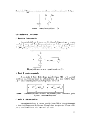 24
Exemplo 3.10: Encontrar as correntes em cada um dos resistores do circuito da figura
3.19.
Figura 3.19: Circuito do exemplo 3.10.
3.6 Associação de Fontes ideais
a) Fontes de tensão em série.
A associação de fontes de tensão em série (figura 3.20) permite que se obtenha
uma fonte de tensão equivalente de valor maior ou menor. Assim, por exemplo, quando
se precisa de uma fonte de tensão de 3 V e só se encontra no mercado fontes de tensão
de 1,5 V (pilhas), pode-se associar duas dessas fontes e obter a tensão desejada.
Figura 3.20: Associação de fontes de tensão em série
b) Fonte de tensão em paralelo.
A associação de fontes de tensão em paralelo (figura 3.211) só é permitida
quando as duas fontes de tensão são idênticas (figura 3.21a), caso contrário (figura
3.21b), tem-se uma situação imprevisível e, portanto, não usual.
Figura 3.21: Associação de fontes de tensão em paralelo. a) fontes com tensões iguais.
b) fontes com tensões diferentes.
c) Fonte de corrente em série.
A associação de fontes de corrente em série (figura 3.22) só é permitida quando
as duas fontes de corrente são idênticas (Figura 3.22a), caso contrário (Figura 3.22b),
tem-se uma situação imprevisível e, portanto, não usual.
 