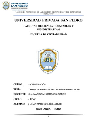 1
“AÑO DE LA PROMOCIÓN DE LA INDUSTRIA RESPONSABLE Y DEL COMPROMISO
CLIMATICO”
UNIVERSIDAD PRIVADA SAN PEDRO
FACULTAD DE CIENCIAS CONTABLES Y
ADMINISTRATIVAS
ESCUELA DE CONTABILIDAD
CURSO : ADMINISTRACIÓN
TEMA : MANUAL DE ADMINISTRACIÓN Y TEORIAS DE ADMINISTRACIÓN
DOCENTE : Lic. MADISON HUARCAYA GODOY
CICLO : lll “A”
ALUMNO : LIÑAN MARCELO,CELIARUBI
BARRANCA – PERU
 