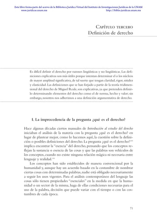 71
Capítulo tercero
Definición de derecho
Es difícil definir el derecho por razones lingüísticas y no lingüísticas. Las defi-
niciones explicativas son más útiles porque intentan determinar el o los núcleos
de mayor amplitud significativa,de tal suerte que tengan claridad,rigor,nitidez
y elasticidad. Las definiciones que se han forjado a partir de la teoría tridimen-
sional del derecho de Miguel Reale,son explicativas,ya que pretenden definir-
lo determinando elementos del derecho como el de norma, hecho y valor; sin
embargo, nosotros nos adherimos a una definición argumentativa de derecho.
I. La improcedencia de la pregunta ¿qué es el derecho?
Hace algunas décadas ciertos manuales de Introducción al estudio del derecho
iniciaban el análisis de la materia con la pregunta ¿qué es el derecho? en
lugar de plantear mejor, como lo hacemos aquí, la cuestión sobre la defini-
ción o posibles definiciones del derecho. La pregunta ¿qué es el derecho?110
implica encontrar la “esencia” del derecho, pensando que los conceptos re-
flejan la sustancia o esencia de las cosas y que las palabras son vehículos de
los conceptos, cuando no existe ninguna relación mágica ni necesaria entre
lenguaje y realidad.111
Los conceptos han sido establecidos de manera convencional por la
humanidad y, aunque hay un acuerdo basado en la costumbre de nombrar
ciertas cosas con determinadas palabras,nadie está obligado necesariamente
a seguir los usos vigentes. Para el análisis contemporáneo del lenguaje las
cosas sólo tienen propiedades “esenciales” en la medida en que la huma-
nidad o un sector de la misma, haga de ellas condiciones necesarias para el
uso de la palabra, decisión que puede variar con el tiempo o con las cos-
tumbres de cada época.
INTRODUCCIÓN AL ESTUDIO DEL DER71 71 22/10/09 14:21:47
www.juridicas.unam.mx
Este libro forma parte del acervo de la Biblioteca Jurídica Virtual del Instituto de Investigaciones Jurídicas de la UNAM
http://biblio.juridicas.unam.mx
 