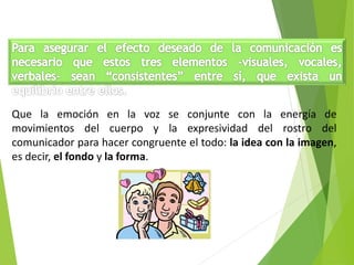 Que la emoción en la voz se conjunte con la energía de
movimientos del cuerpo y la expresividad del rostro del
comunicador para hacer congruente el todo: la idea con la imagen,
es decir, el fondo y la forma.
 