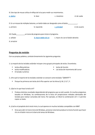 8. Este tipo de mouse utiliza el reflejo de la luz para medir sus movimientos.
a. óptico b. láser c. mecánico d. de rueda
9. En un mouse de múltiples botones, un botón debe ser designado como el botón___________.
a. primero b. izquierdo c. principal d. de usuario
10. Puede__________un icono de programa para iniciar el programa.
a. señalar b. hacer doble clic en c. hacer clic con el botón derecho
d. arrastrar
Preguntas de revisión
Con sus propias palabras, conteste brevemente las siguientes preguntas.
1. La mayoría de los teclados estándar incluyen cinco grupos principales de teclas. Enumérelas.
 teclas alfanuméricas
 teclas modificadoras
 El teclado numérico
 teclas de función
 Las teclas de movimiento del cursor
2. ¿Por qué la mayoría de los teclados estándar se conocen como teclados "QWERTY"?
 Porque las primeras seis teclas de la fila superior son las letras Q, W, E, R; T, Y.
3. ¿Qué es lo que hace la tecla ctrl?
 Produce distintos resultados dependiendo del programa que se esté usando. En muchos programas
basados en Windows, las combinaciones de la tecla ctrl proporcionan métodos abreviados del
teclado para realizar comandos del menú. Por ejemplo, en Word la combinación ctrl + C permite
copiar un texto.
4. ¿Cuál es el propósito de la tecla inicio, la cual aparece en muchos teclados compatibles con IBM?
 Sirve para abrir el menú inicio de Windows, presionar esta tecla produce la misma función que hacer
clic en el botón inicio en la barra de tareas de Windows.
 